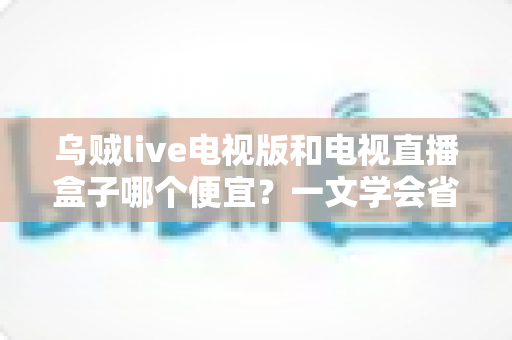 乌贼live电视版和电视直播盒子哪个便宜？一文学会省钱又省心的选择方法
