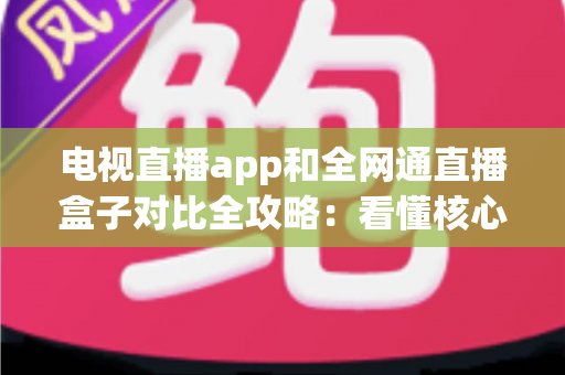 电视直播app和全网通直播盒子对比全攻略：看懂核心差异，家庭大屏观影少走弯路