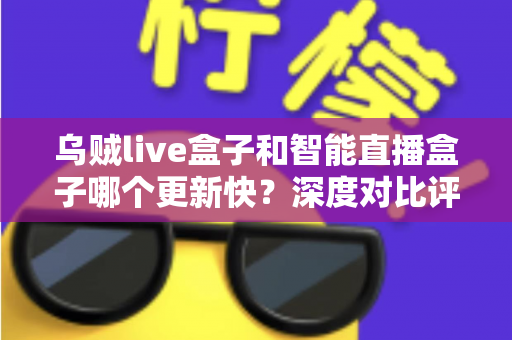 乌贼live盒子和智能直播盒子哪个更新快？深度对比评测与选购指南