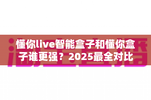 懂你live智能盒子和懂你盒子谁更强？2025最全对比评测，帮你一次选对不踩坑