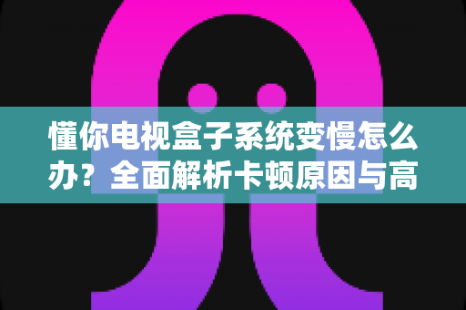 懂你电视盒子系统变慢怎么办？全面解析卡顿原因与高效解决技巧，让你的电视盒子重获新生