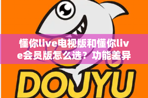 懂你live电视版和懂你live会员版怎么选?功能差异、适用人群与选购全攻略 懂你live电视版和懂你live会员版怎么选?功能差异、适用人群与选购全攻略