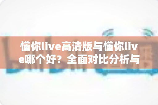 懂你live高清版与懂你live哪个好？全面对比分析与选购指南帮你做决定