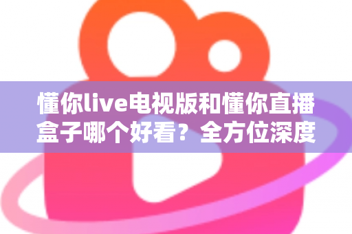 懂你live电视版和懂你直播盒子哪个好看？全方位深度对比帮你选出最适合自己的观影方案
