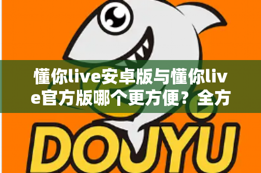 懂你live安卓版与懂你live官方版哪个更方便?全方位对比分析与下载使用指南 懂你live安卓版与懂你live官方版哪个更方便?全方位对比分析与下载使用指南