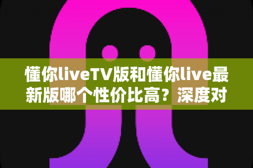 懂你liveTV版和懂你live最新版哪个性价比高？深度对比帮你选对版本