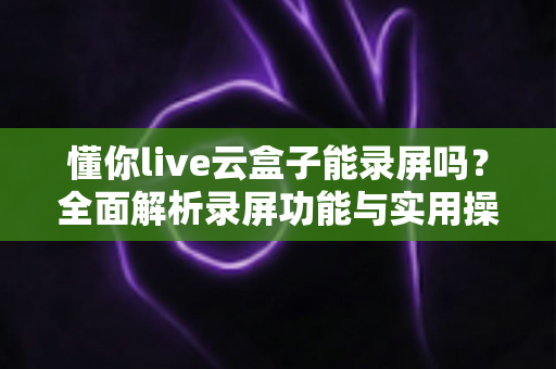 懂你live云盒子能录屏吗？全面解析录屏功能与实用操作指南