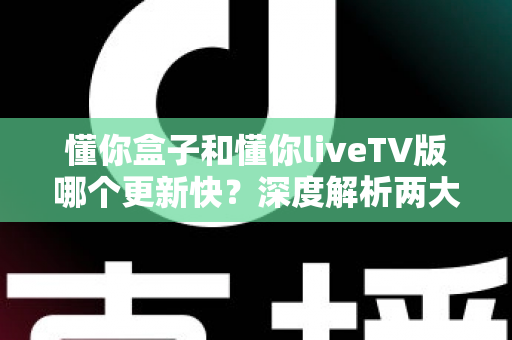 懂你盒子和懂你liveTV版哪个更新快？深度解析两大版本更新节奏与选择攻略