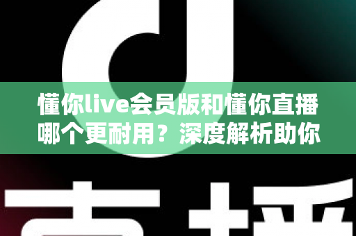 懂你live会员版和懂你直播哪个更耐用？深度解析助你选出长久好用的版本