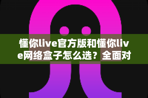 懂你live官方版和懂你live网络盒子怎么选？全面对比分析与选购避坑指南，帮你找到最适合自己的观看方案