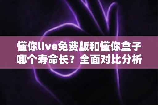 懂你live免费版和懂你盒子哪个寿命长？全面对比分析与实用指南