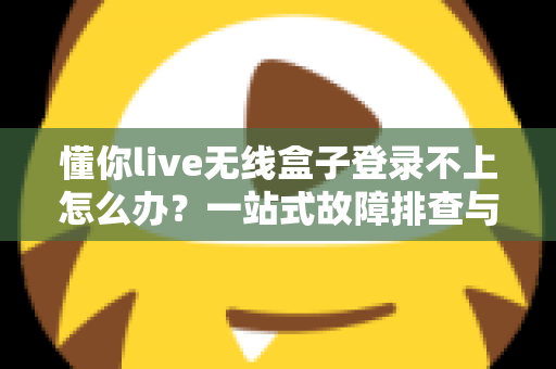 懂你live无线盒子登录不上怎么办？一站式故障排查与解决指南，助你快速恢复直播体验