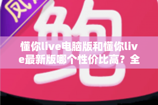 懂你live电脑版和懂你live最新版哪个性价比高？全方位深度对比分析帮你选对版本