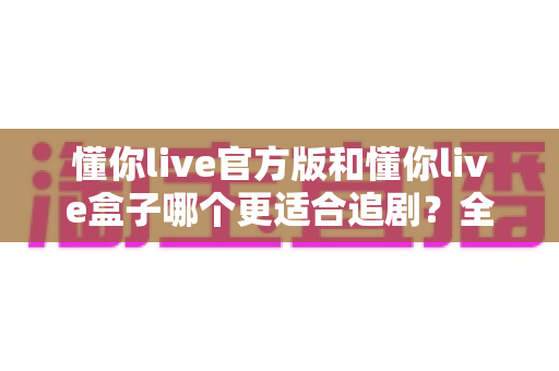 懂你live官方版和懂你live盒子哪个更适合追剧？全面对比帮你找到最佳追剧方案