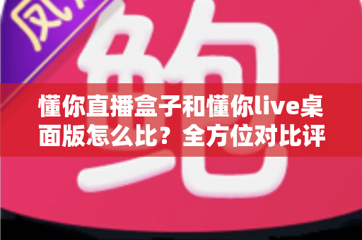 懂你直播盒子和懂你live桌面版怎么比？全方位对比评测帮你选对开播利器