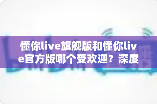 懂你live旗舰版和懂你live官方版哪个受欢迎？深度对比分析与选择指南
