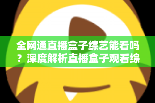 全网通直播盒子综艺能看吗？深度解析直播盒子观看综艺的可行性与实用指南