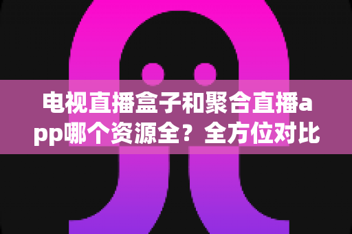 电视直播盒子和聚合直播app哪个资源全？全方位对比解析与选购指南