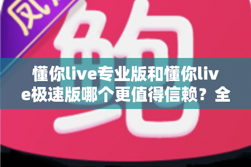 懂你live专业版和懂你live极速版哪个更值得信赖？全方位深度对比帮你选出最安心之选