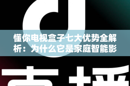 懂你电视盒子七大优势全解析：为什么它是家庭智能影音的明智之选？