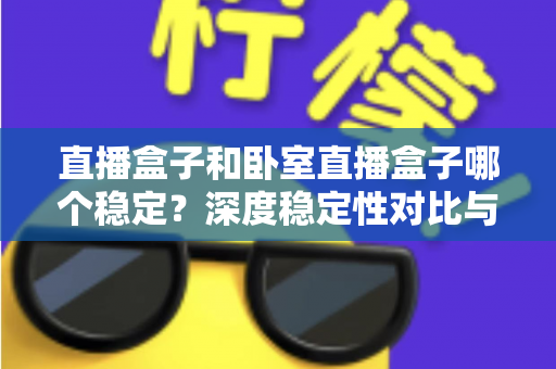 直播盒子和卧室直播盒子哪个稳定?深度稳定性对比与实用选购指南 直播盒子和卧室直播盒子哪个稳定?深度稳定性对比与实用选购指南