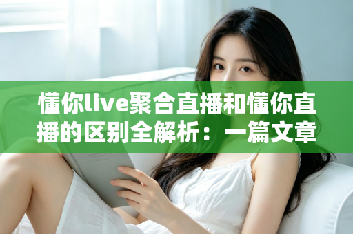 懂你live聚合直播和懂你直播的区别全解析：一篇文章帮你选对直播平台
