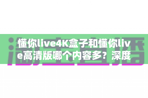 懂你live4K盒子和懂你live高清版哪个内容多?深度对比帮你选对版本不踩坑 懂你live4K盒子和懂你live高清版哪个内容多?深度对比帮你选对版本不踩坑