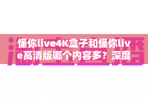懂你live4K盒子和懂你live高清版哪个内容多？深度对比帮你选对版本不踩坑