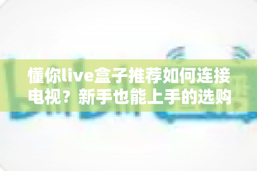 懂你live盒子推荐如何连接电视？新手也能上手的选购与连接全攻略