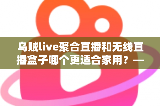 乌贼live聚合直播和无线直播盒子哪个更适合家用？——家庭直播观看方案深度对比与选购指南