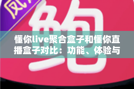 懂你live聚合盒子和懂你直播盒子对比：功能、体验与适用人群全方位解析，帮你选出更适合的电视直播工具