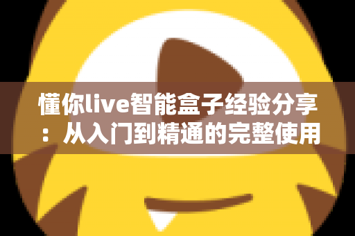 懂你live智能盒子经验分享：从入门到精通的完整使用心得与选购避坑指南