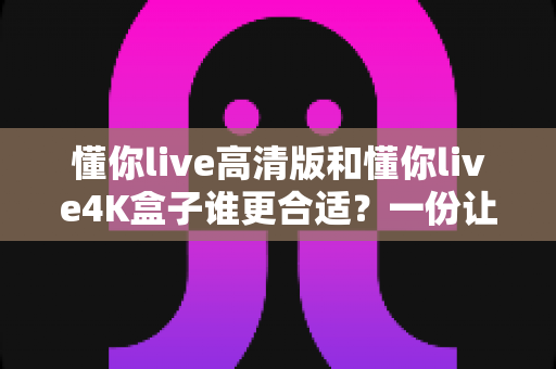 懂你live高清版和懂你live4K盒子谁更合适？一份让你不再纠结的选购深度指南