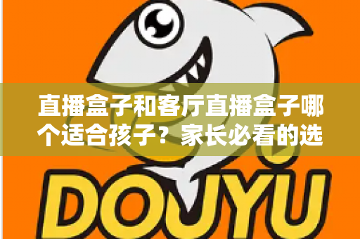 直播盒子和客厅直播盒子哪个适合孩子？家长必看的选购指南与全面对比解析