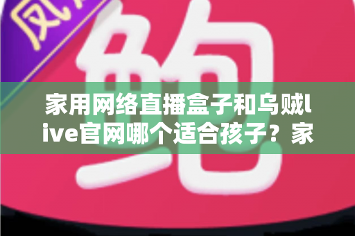 家用网络直播盒子和乌贼live官网哪个适合孩子？家长必读的详细选择指南