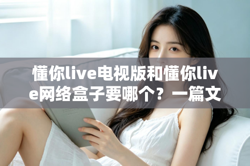 懂你live电视版和懂你live网络盒子要哪个？一篇文章帮你做出最适合自己的观看选择