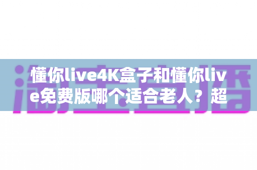 懂你live4K盒子和懂你live免费版哪个适合老人?超详细选购指南帮你为爸妈做出明智选择 懂你live4K盒子和懂你live免费版哪个适合老人?超详细选购指南帮你为爸妈做出明智选择