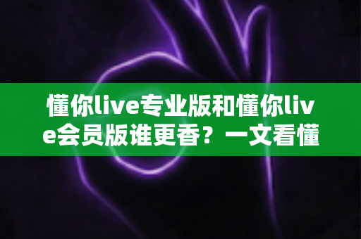 懂你live专业版和懂你live会员版谁更香？一文看懂两大版本差异与选购攻略