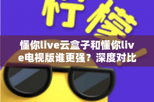 懂你live云盒子和懂你live电视版谁更强?深度对比帮你选对不踩坑 懂你live云盒子和懂你live电视版谁更强?深度对比帮你选对不踩坑