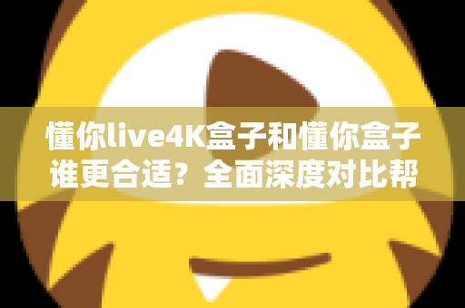 懂你live4K盒子和懂你盒子谁更合适？全面深度对比帮你选对不踩坑