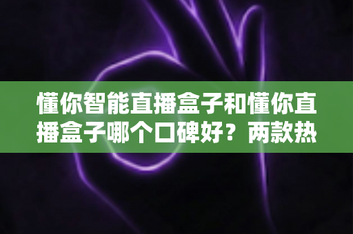 懂你智能直播盒子和懂你直播盒子哪个口碑好?两款热门直播盒子全方位对比评测与选购指南 懂你智能直播盒子和懂你直播盒子哪个口碑好?两款热门直播盒子全方位对比评测与选购指南