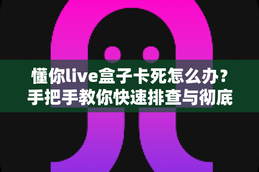 懂你live盒子卡死怎么办？手把手教你快速排查与彻底解决卡顿死机难题