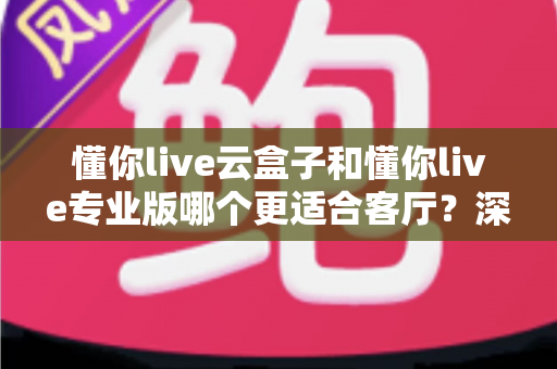 懂你live云盒子和懂你live专业版哪个更适合客厅？深度对比帮你选出客厅观影最佳搭档
