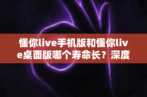 懂你live手机版和懂你live桌面版哪个寿命长？深度对比两版本使用寿命，助你选出更耐用的直播体验方案