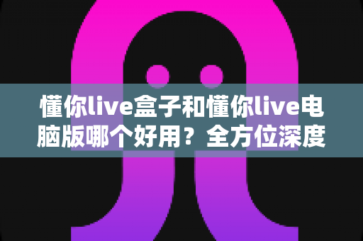 懂你live盒子和懂你live电脑版哪个好用?全方位深度对比评测,帮你选出最适合的直播神器 懂你live盒子和懂你live电脑版哪个好用?全方位深度对比评测,帮你选出最适合的直播神器