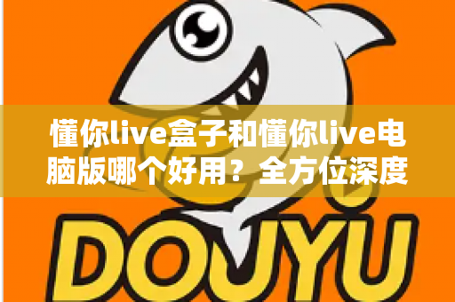 懂你live盒子和懂你live电脑版哪个好用？全方位深度对比评测，帮你选出最适合的直播神器
