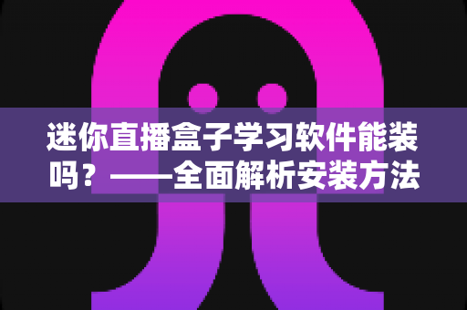 迷你直播盒子学习软件能装吗?——全面解析安装方法、软件推荐与避坑指南 迷你直播盒子学习软件能装吗?——全面解析安装方法、软件推荐与避坑指南