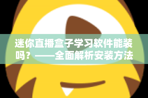 迷你直播盒子学习软件能装吗?——全面解析安装方法、软件推荐与避坑指南 迷你直播盒子学习软件能装吗?——全面解析安装方法、软件推荐与避坑指南