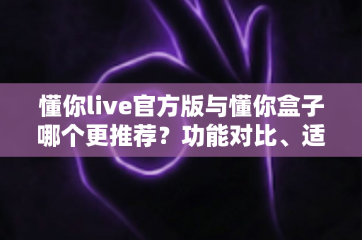 懂你live官方版与懂你盒子哪个更推荐?功能对比、适用场景与选择建议全解析 懂你live官方版与懂你盒子哪个更推荐?功能对比、适用场景与选择建议全解析