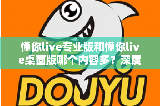 懂你live专业版和懂你live桌面版哪个内容多？深度对比解析助你选对学习工具
